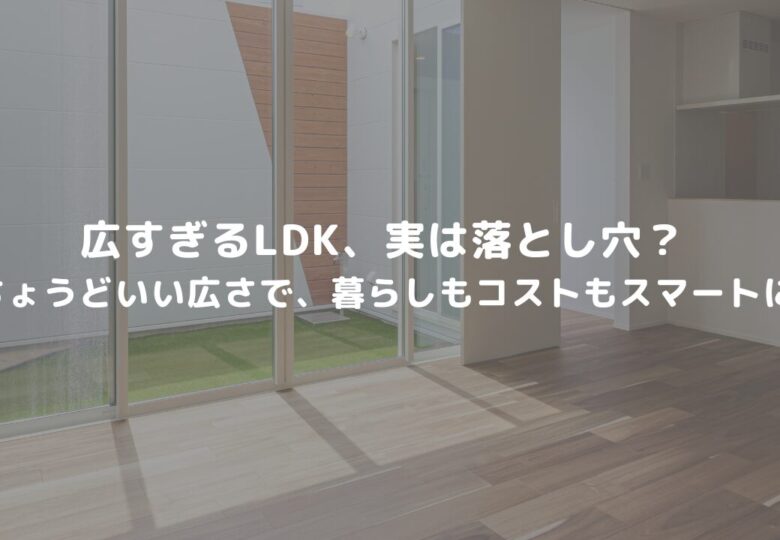 広すぎるLDK、実は落とし穴？ -ちょうどいい広さで、暮らしもコストもスマートに